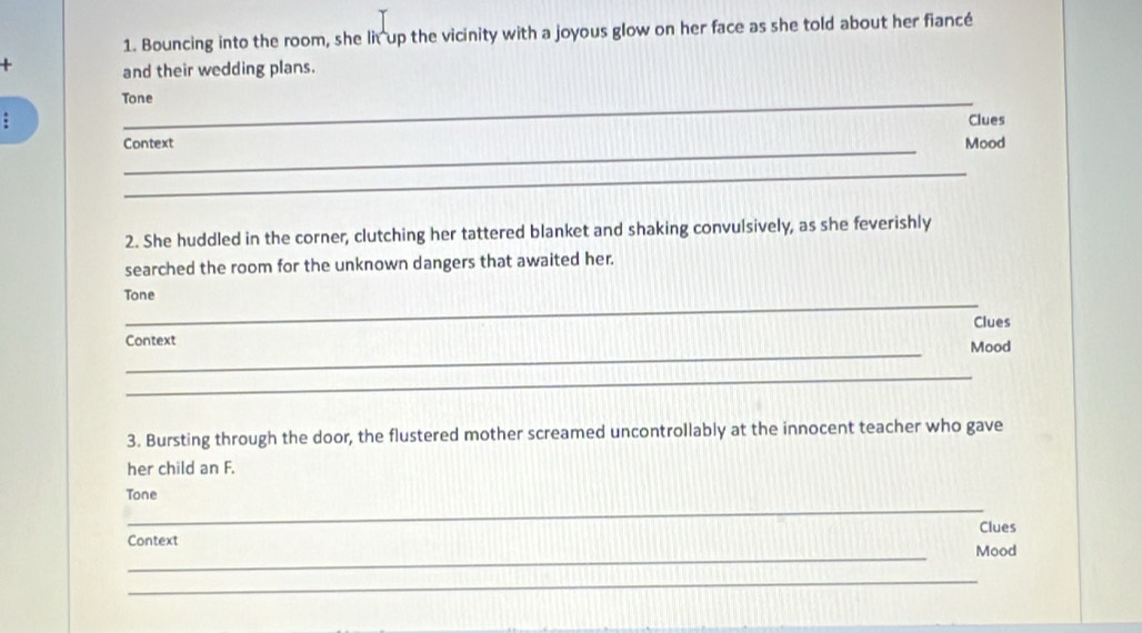 Bouncing into the room, she lit up the vicinity with a joyous glow on her face as she told about her fiancé 
+ and their wedding plans. 
Tone 
Clues 
_ 
Context Mood 
_ 
2. She huddled in the corner, clutching her tattered blanket and shaking convulsively, as she feverishly 
searched the room for the unknown dangers that awaited her. 
_ 
Tone 
Clues 
_ 
Context Mood 
_ 
3. Bursting through the door, the flustered mother screamed uncontrollably at the innocent teacher who gave 
her child an F. 
_ 
Tone 
Clues 
Context 
_ 
Mood 
_ 
_ 
_