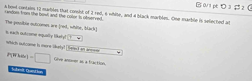 つ 3 2 
A bowl contains 12 marbles that consist of 2 red, 6 white, and 4 black marbles. One marble is selected at 
random from the bowl and the color is observed. 
The possible outcomes are red, white, black 
Is each outcome equally likely? [? 
Which outcome is more likely? Select an answer
P(White)=□ Give answer as a fraction. 
Submit Question