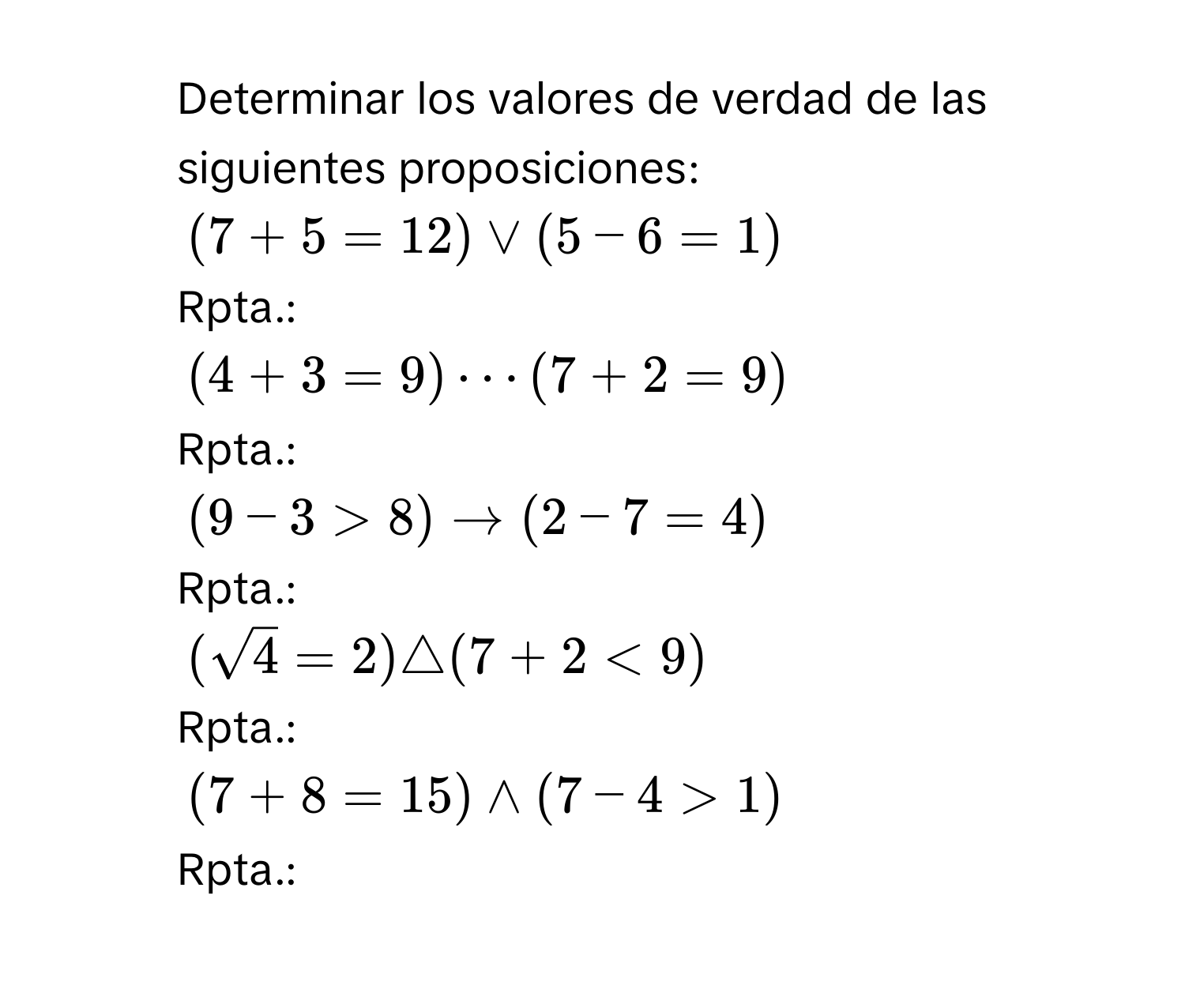 Determinar los valores de verdad de las siguientes proposiciones: 
1. (7+5=12)vee (5-6=1)
Rpta.: 
2. (4+3=9)·s (7+2=9)
Rpta.: 
3. (9-3>8)to (2-7=4)
Rpta.: 
4. (sqrt(4)=2)△ (7+2<9)
Rpta.: 
5. (7+8=15)wedge (7-4>1)
Rpta.: