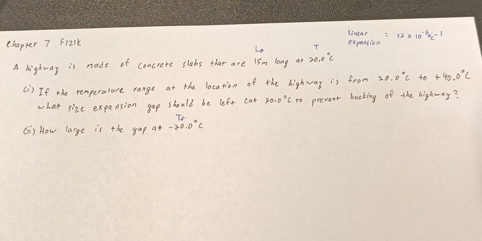 Linear =12* 10^((-6)^(-6)C^-1)
chapter 7 f12lk expansion 
Lo T 
A highway is nade of concrete slabs that are ism long 20.0°C
() If the temperature range at the location of the highway is from 20.0°C+0+40.0°C
what size expansion gap should be left cat 20.0°C to prevent bucking of the highway? 
To 
(i) How large is the gap at-20.0°C