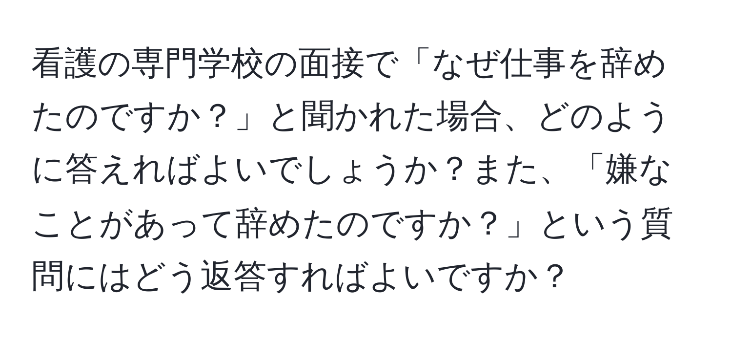 看護の専門学校の面接で「なぜ仕事を辞めたのですか？」と聞かれた場合、どのように答えればよいでしょうか？また、「嫌なことがあって辞めたのですか？」という質問にはどう返答すればよいですか？