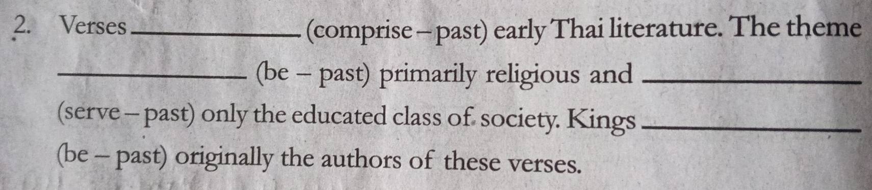 Verses_ 
(comprise - past) early Thai literature. The theme 
_(be - past) primarily religious and_ 
(serve - past) only the educated class of society. Kings_ 
(be - past) originally the authors of these verses.