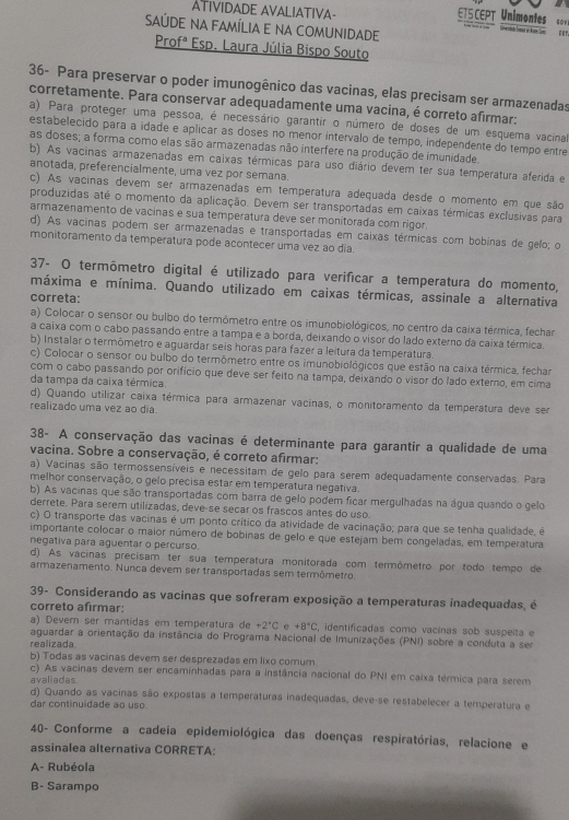 TS CEPT Unimontes s 
ATIVIDADE AVALIATIVA- és t
SAÚDE na FAmÍLiA e na comunidade
Profª Esp. Laura Júlia Bispo Souto
36- Para preservar o poder imunogênico das vacinas, elas precisam ser armazenadas
corretamente. Para conservar adequadamente uma vacina, é correto afirmar:
a) Para proteger uma pessoa, é necessário garantir o número de doses de um esquema vacinal
estabelecido para a idade e aplicar as doses no menor intervalo de tempo, independente do tempo entre
as doses; a forma como elas são armazenadas não interfere na produção de imunidade
b) As vacinas armazenadas em caixas térmicas para uso diário devem ter sua temperatura aferida e
anotada, preferencialmente, uma vez por semana.
c) As vacinas devem ser armazenadas em temperatura adequada desde o momento em que são
produzidas até o momento da aplicação. Devem ser transportadas em caixas térmicas exclusivas para
armazenamento de vacinas e sua temperatura deve ser monitorada com rigor.
d) As vacinas podem ser armazenadas e transportadas em caixas térmicas com bobinas de gelo; o
monitoramento da temperatura pode acontecer uma vez ao dia.
37- O termômetro digital é utilizado para verificar a temperatura do momento,
máxima e mínima. Quando utilizado em caixas térmicas, assinale a alternativa
correta:
a) Colocar o sensor ou bulbo do termômetro entre os imunobiológicos, no centro da caixa térmica, fechar
a caixa com o cabo passando entre a tampa e a borda, deixando o visor do lado externo da caixa térmica.
b) Instalar o termômetro e aguardar seis horas para fazer a leitura da temperatura.
c) Colocar o sensor ou bulbo do termômetro entre os imunobiológicos que estão na caixa térmica, fechar
com o cabo passando por orifício que deve ser feito na tampa, deixando o visor do lado externo, em cima
da tampa da caixa térmica.
d) Quando utilizar caixa térmica para armazenar vacinas, o monitoramento da temperatura deve ser
realizado uma vez ao dia
38- A conservação das vacinas é determinante para garantir a qualidade de uma
vacina. Sobre a conservação, é correto afirmar:
a) Vacinas são termossensíveis e necessitam de gelo para serem adequadamente conservadas. Para
melhor conservação, o gelo precisa estar em temperatura negativa.
b) As vacinas que são transportadas com barra de gelo podem ficar mergulhadas na água quando o gelo
derrete. Para serem utilizadas, deve-se secar os frascos antes do uso.
c) O transporte das vacinas é um ponto crítico da atividade de vacinação; para que se tenha qualidade, é
importante colocar o maior número de bobinas de gelo e que estejam bem congeladas, em temperatura
negativa para aguentar o percurso.
d) As vacinas precisam ter sua temperatura monitorada com termômetro por todo tempo de
armazenamento. Nunca devem ser transportadas sem termômetro.
39- Considerando as vacinas que sofreram exposição a temperaturas inadequadas, é
correto afirmar:
a) Devém ser mantidas em temperatura de +2°C +8°C , identificadas como vacinas sob suspeita e
aguardar a orientação da instância do Programa Nacional de Imunizações (PNI) sobre a conduta a ser
realizada.
b) Todas as vacinas devem ser desprezadas em lixo comum.
c) As vacinas devem ser encaminhadas para a instância nacional do PNI em caixa térmica para serem
avaliadas.
d) Quando as vacinas são expostas a temperaturas inadequadas, deve-se restabelecer a temperatura e
dar continuidade ao uso.
40- Conforme a cadeia epidemiológica das doenças respiratórias, relacione e
assinalea alternativa CORRETA:
A- Rubéola
B- Sarampo