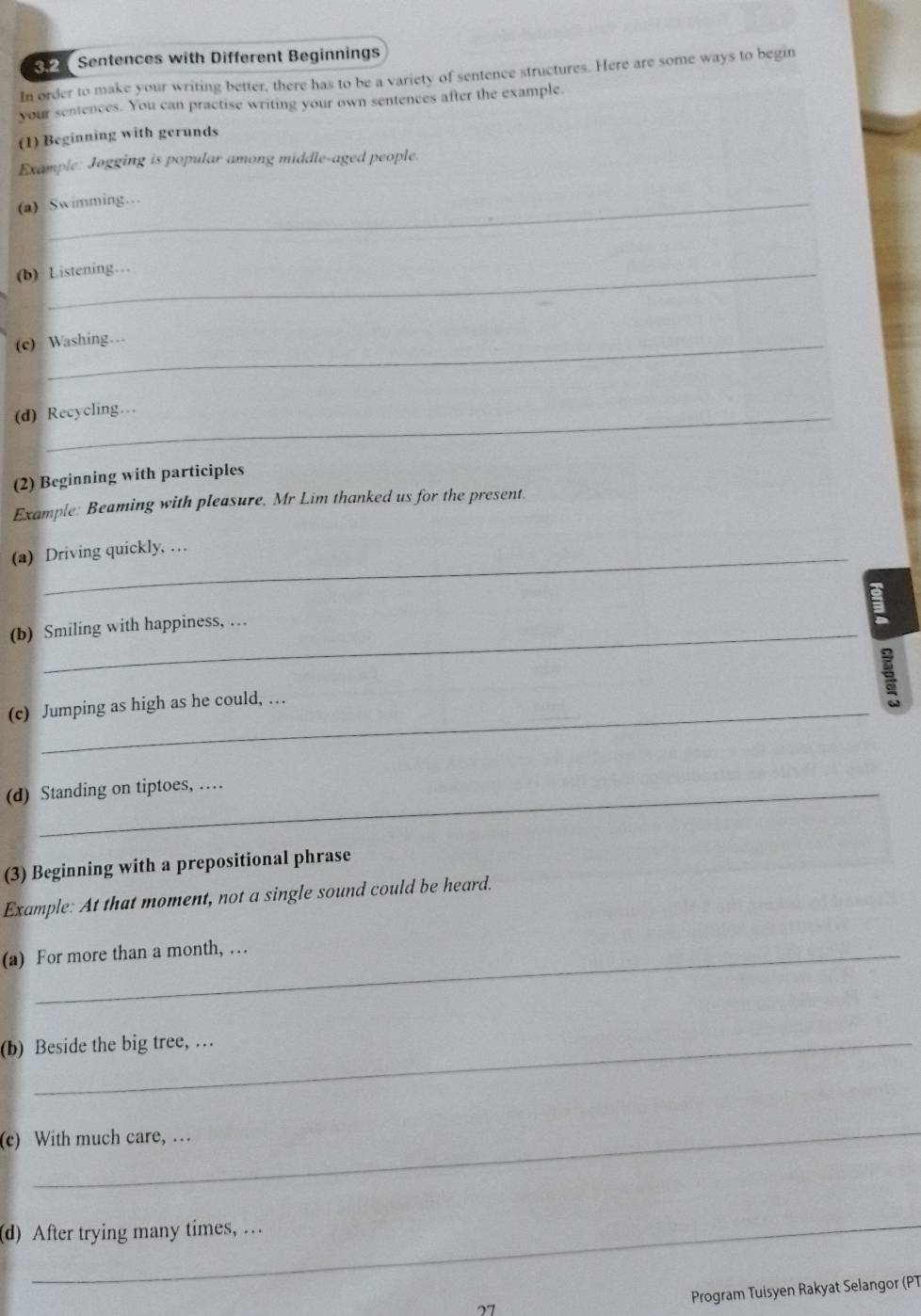Sentences with Different Beginnings 
In order to make your writing better, there has to be a variety of sentence structures. Here are some ways to begin 
your sentences. You can practise writing your own sentences after the example. 
(1) Beginning with gerunds 
Example: Jogging is popular among middle-aged people. 
(a) Swimming… 
(b) Listening… 
(c) Washing… 
(d) Recycling… 
(2) Beginning with participles 
Example: Beaming with pleasure, Mr Lim thanked us for the present. 
(a) Driving quickly, … 
(b) Smiling with happiness, … 
(c) Jumping as high as he could, … 
(d) Standing on tiptoes, … 
(3) Beginning with a prepositional phrase 
Example: At that moment, not a single sound could be heard. 
(a) For more than a month, … 
(b) Beside the big tree, … 
_ 
(c) With much care, … 
(d) After trying many times, … 
Program Tuisyen Rakyat Selangor (PT