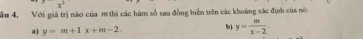 âu 4. Với giá trị nào của m thì các hàm số sau đồng biến trên các khoảng xác định của nó:
a) y=m+1x+m-2. 
b) y= m/x-2 .