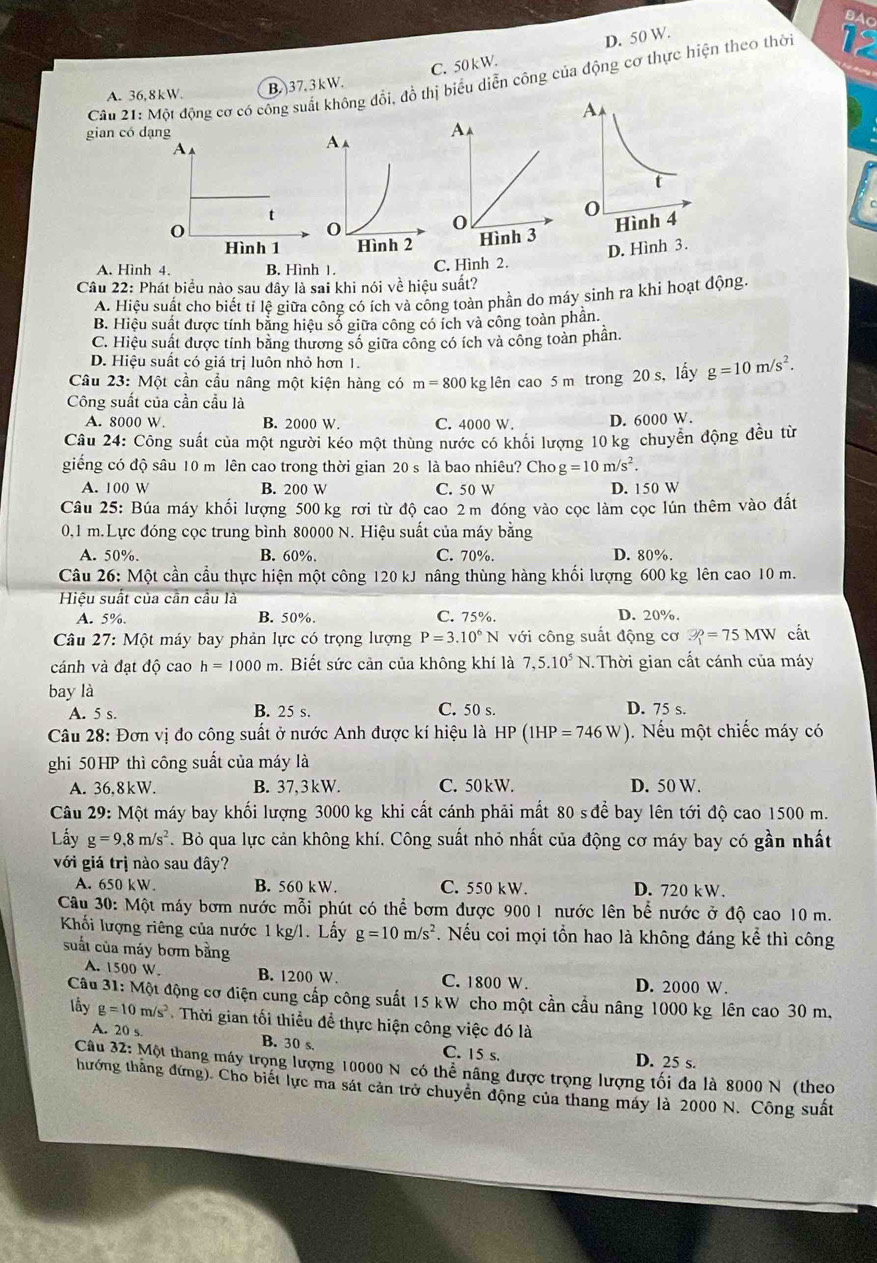 D. 50 W.
C. 50 kW.
Câu 21: Một động cơ có công suất không đổi, đồ thị biểu diễn công của động cơ thực hiện theo thời
A. 36,8kW. B. 37.3kW.
gian có dạng
A
t
0
Hình 1
A. Hình 4. B. Hình 1. C. Hình 2.
Câu 22: Phát biểu nào sau đây là sai khi nói về hiệu suất?
A. Hiệu suất cho biết tỉ lệ giữa công có ích và công toàn phần do máy sinh ra khi hoạt động
B. Hiệu suất được tính bằng hiệu sổ giữa công có ích và công toàn phân.
C. Hiệu suất được tính bằng thương số giữa công có ích và công toàn phân.
D. Hiệu suất có giá trị luôn nhỏ hơn 1.
Câu 23: Một cần cầu nâng một kiện hàng có m=800 kg lên cao 5 m trong 20 s, lấy g=10m/s^2.
Công suất của cần cầu là
A. 8000 W. B. 2000 W. C. 4000 W. D. 6000 W.
Câu 24: Công suất của một người kéo một thùng nước có khối lượng 10 kg chuyễn động đều từ
giếng có độ sâu 10 m lên cao trong thời gian 20 s là bao nhiêu? Cho g=10m/s^2.
A. 100 W B. 200 W C. 50 W D. 150 W
Câu 25: Búa máy khối lượng 500 kg rơi từ độ cao 2 m đóng vào cọc làm cọc lún thêm vào đất
0,1 m.Lực đóng cọc trung bình 80000 N. Hiệu suất của máy bằng
A. 50%. B. 60% C. 70%. D. 80%.
Câu 26: Một cần cầu thực hiện một công 120 kJ nâng thùng hàng khối lượng 600 kg lên cao 10 m.
Hiệu suất của cần cầu là
A. 5%. B. 50%. C. 75%. D. 20%.
Câu 27:1 Một máy bay phản lực có trọng lượng P=3.10^6N với công suất động cơ ?=75MW cất
cánh và đạt độ cao h=1000m. Biết sức cản của không khí là 7,5.10^5N 1. Thời gian cất cánh của máy
bay là
A. 5 s. B. 25 s. C. 50 s. D. 75 s.
Câu 28: Đơn vị đo công suất ở nước Anh được kí hiệu là HP (1HP=746W). Nếu một chiếc máy có
ghi 50HP thì công suất của máy là
A. 36.8kW. B. 37,3kW. C. 50 kW. D. 50 W.
Câu 29: Một máy bay khối lượng 3000 kg khi cất cánh phải mất 80 s để bay lên tới độ cao 1500 m.
Lấy g=9,8m/s^2. Bỏ qua lực cản không khí. Công suất nhỏ nhất của động cơ máy bay có gần nhất
với giá trị nào sau đây?
A. 6 50kW B. 560 kW. C. 550 kW. D. 720 kW.
Câu 30: Một máy bơm nước mỗi phút có thể bơm được 900 1 nước lên bể nước ở độ cao 10 m.
Khối lượng riêng của nước 1 kg/l. Lấy g=10m/s^2. Nếu coi mọi tồn hao là không đáng kể thì công
suất của máy bơm bằng
A. 1500 W. B. 1200 W. C. 1800 W. D. 2000 W.
Câu 31: Một động cơ điện cung cấp công suất 15 kW cho một cần cầu nâng 1000 kg lên cao 30 m.
lầy g=10m/s^2 Thời gian tối thiểu để thực hiện công việc đó là
A. 20 s B. 30 s. C. 15 s. D. 25 s.
Câu 32: Một thang máy trọng lượng 10000 N có thể nâng được trọng lượng tối đa là 8000 N (theo
thướng thắng đứng). Cho biết lực ma sát cản trở chuyên động của thang máy là 2000 N. Công suất