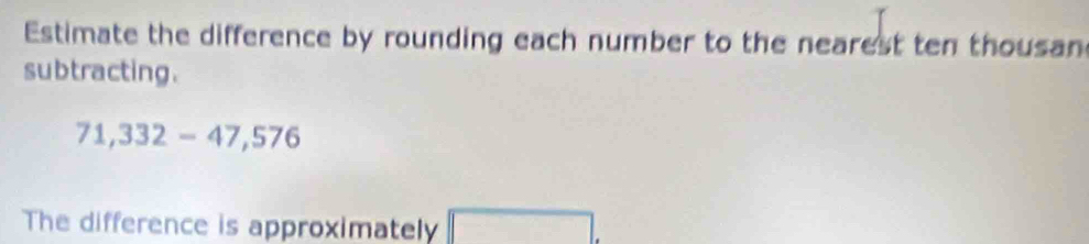 Estimate the difference by rounding each number to the nearest ten thousan 
subtracting.
71,332-47,576
The difference is approximately ()^O_1A)+(alpha )1) □