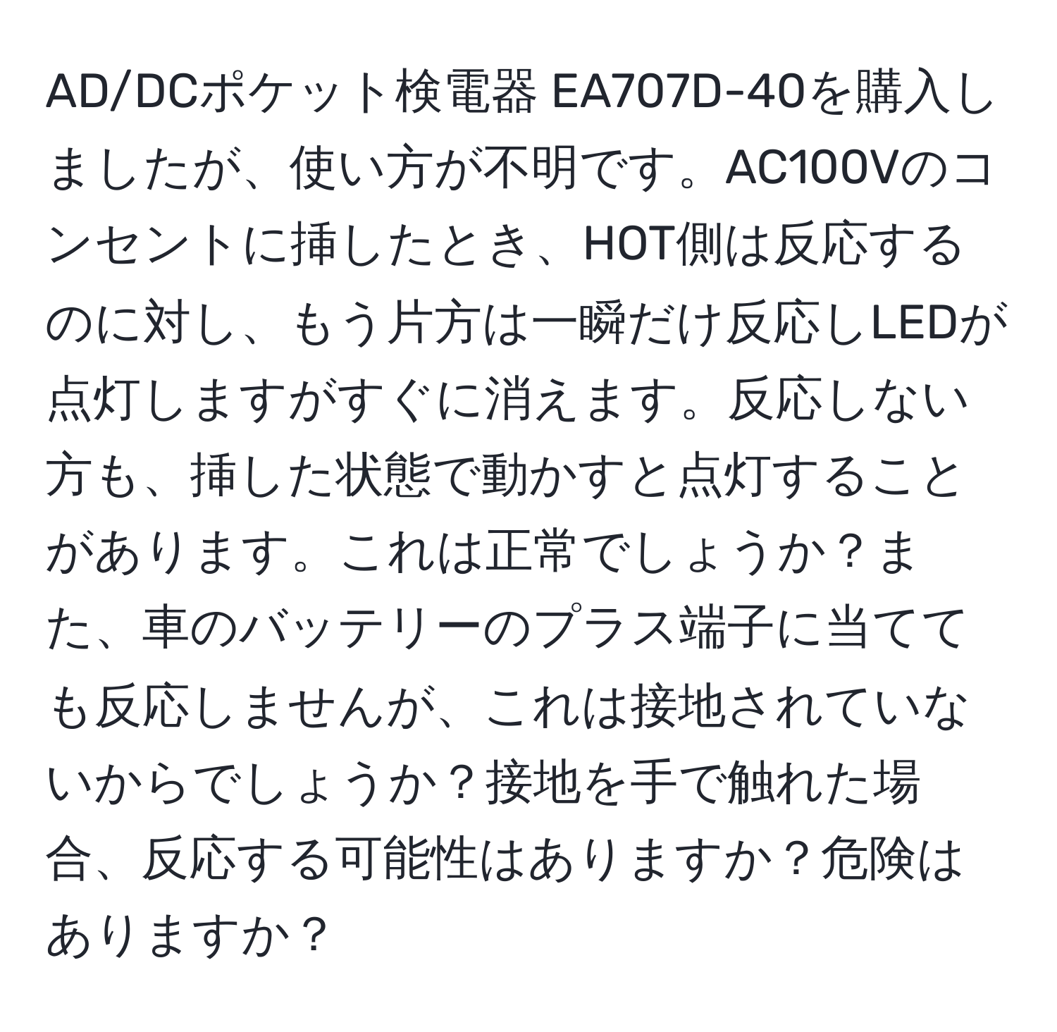 AD/DCポケット検電器 EA707D-40を購入しましたが、使い方が不明です。AC100Vのコンセントに挿したとき、HOT側は反応するのに対し、もう片方は一瞬だけ反応しLEDが点灯しますがすぐに消えます。反応しない方も、挿した状態で動かすと点灯することがあります。これは正常でしょうか？また、車のバッテリーのプラス端子に当てても反応しませんが、これは接地されていないからでしょうか？接地を手で触れた場合、反応する可能性はありますか？危険はありますか？