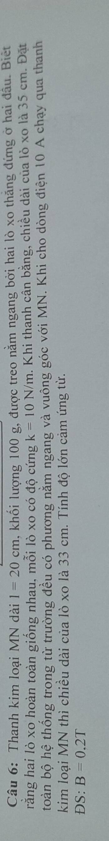 Thanh kim loại MN dài 1=20cm , khối lượng 100 g, được treo nằm ngang bởi hai lò xo thăng đứng ở hai đầu. Biết 
rằng hai lò xo hoàn toàn giống nhau, mỗi lò xo có độ cứng k=10N/m. Khi thanh cân bằng, chiều dài của lỏ xo là 35 cm. Đặt 
toàn bộ hệ thống trong từ trường đều có phương năm ngang và vuông góc với MN. Khi cho dòng điện 10 A chạy qua thanh 
kim loại MN thì chiều dài của lò xo là 33 cm. Tính độ lớn cảm ứng từ. 
ĐS: B=0,2T
