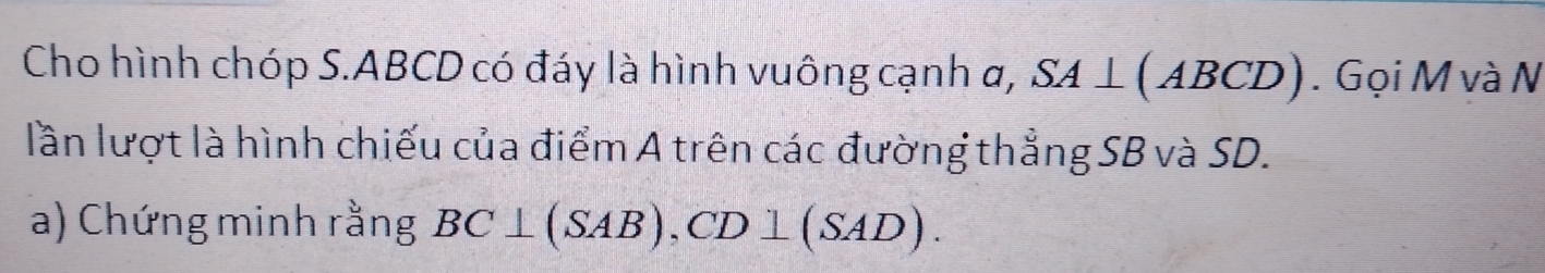 Cho hình chóp S. ABCD có đáy là hình vuông cạnh α, SA⊥ (ABCD).Gọi M và N 
lần lượt là hình chiếu của điểm A trên các đường thẳng SB và SD. 
a) Chứng minh rằng BC⊥ (SAB) , CD⊥ (SAD).