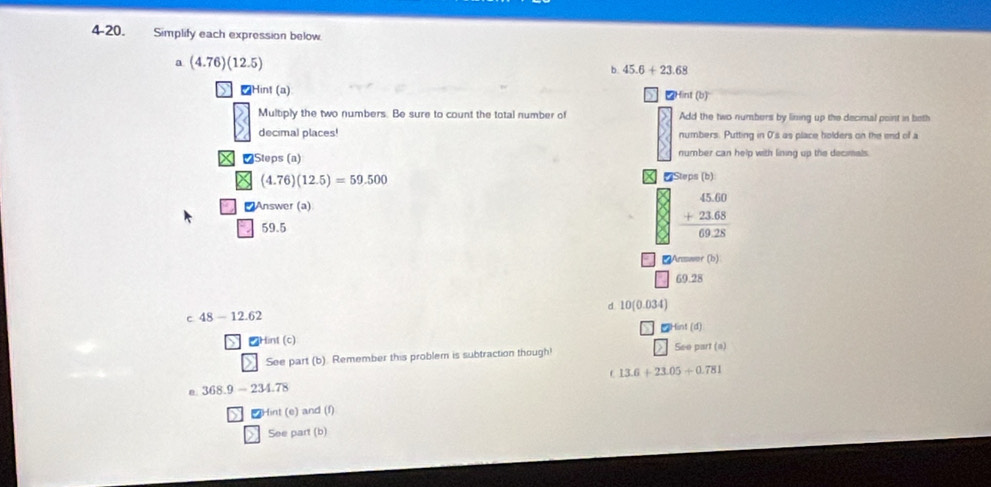 4-20. Simplify each expression below
a (4.76)(12.5)
b 45.6+23.68
₹Hint (a)
∠Hint (b)
Multiply the two numbers. Be sure to count the total number of Add the two numbers by lining up the decimal point in beth
decimal places! numbers. Putting in 0 's as place holders on the end of a
₹Steps (a) number can help with lining up the decimals
(4.76)(12.5)=59.500 * Steps (b)
₹Answer (a)
59.5
beginarrayr 45.60 +23.68 hline 69.28endarray
Answer (b)
69.28
d 10(0.034)
c 48-12.62
Hint (c) 2Hint (d)
See part (a)
> See part (b). Remember this problem is subtraction though!
13.6+23.05+0.781
368.9-234.78
Hint (e) and (f)
See part (b)