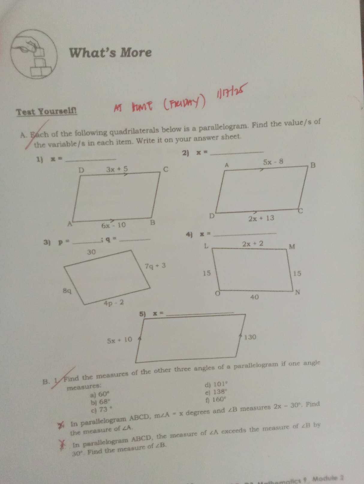 What’s More
Test Yourself!
A. Each of the following quadrilaterals below is a parallelogram. Find the value/s of
the variable/s in each item. Write it on your answer sheet.
1) x= _2) x= _
_
4) x= _
; q=
3) p= _
B. 1. Find the measures of the other three angles of a parallelogram if one angle
measures:
d) 101°
a) 60° e) 138°
b 68° f) 160°
c) 73°
In paralielogram ABCD, m∠ A=x degrees and ∠ B measures 2x-30° , Find
the measure of ∠ A.
In parallelogram ABCD, the measure of ∠ A exceeds the measure of ∠ B by
30°. Find the measure of ∠ B.
Halkemalics 9 Module 2