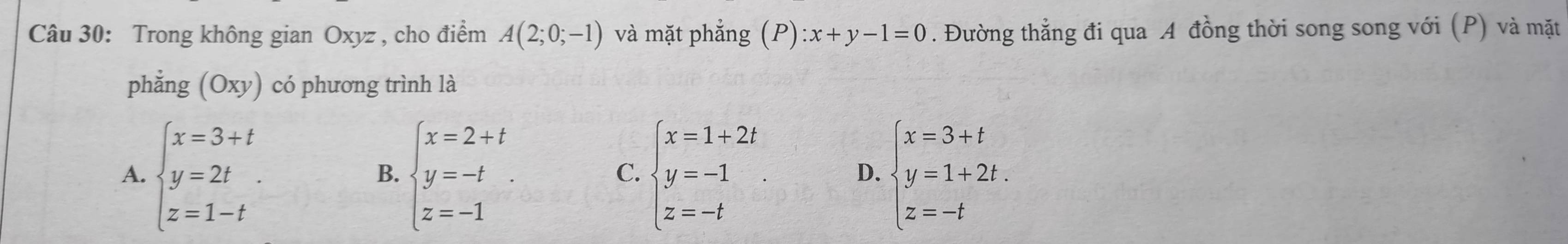 Trong không gian Oxyz , cho điểm A(2;0;-1) và mặt phắng (P):x+y-1=0. Đường thẳng đi qua A đồng thời song song với (P) và mặt
phẳng (Oxy) có phương trình là
A. beginarrayl x=3+t y=2t z=1-tendarray.. beginarrayl x=2+t y=-t z=-1endarray.. beginarrayl x=1+2t y=-1 z=-tendarray. beginarrayl x=3+t y=1+2t. z=-tendarray.
B.
C.
D.