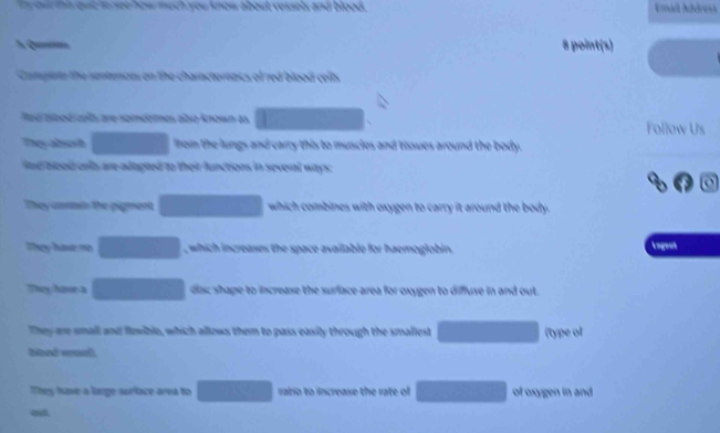 a you know about vessels and blood . Amail Address 
8 point(s) 
Camplse the sentences on the characternass of red blood celt 
Rod abod ca are saméètmes abso known as Follow Us 
They absorh lhom the lungs and carry this to muscles and tissues around the body. 
nd bood onls are adapted to their functions in several ways 
They aarin the pigment which combines with oxygen to carry it around the body. 
They have no □  which increases the space available for haemoglobin. 
Lagent 
They hour a disc shape to increase the surface area for oxygen to diffuse in and out. 
They are small and fwibla, which allows them to pass easily through the smaliest (type of 
Ditnd eoel 
They have a lange surface area to ratio to increase the rate of of oxygen in and 
out