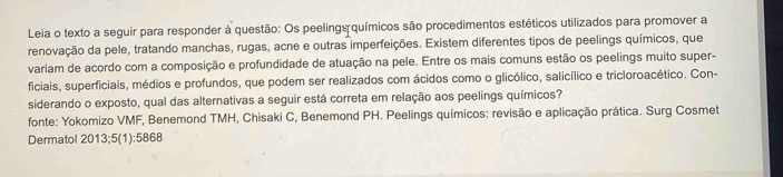 Leia o texto a seguir para responder à questão: Os peelings químicos são procedimentos estéticos utilizados para promover a 
renovação da pele, tratando manchas, rugas, acne e outras imperfeições. Existem diferentes tipos de peelings químicos, que 
variam de acordo com a composição e profundidade de atuação na pele. Entre os mais comuns estão os peelings muito super- 
ficiais, superficiais, médios e profundos, que podem ser realizados com ácidos como o glicólico, salicílico e tricloroacético. Con- 
siderando o exposto, qual das alternativas a seguir está correta em relação aos peelings químicos? 
fonte: Yokomizo VMF, Benemond TMH, Chisaki C, Benemond PH. Peelings químicos: revisão e aplicação prática. Surg Cosmet 
Dermatol 2013;5(1):5868