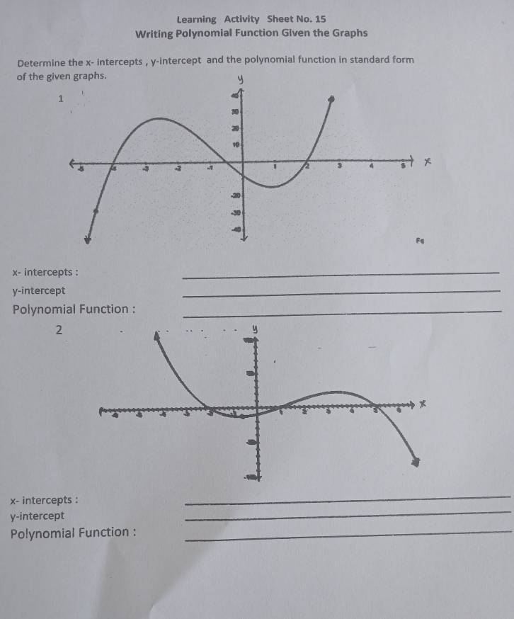 Learning Activity Sheet No. 15 
Writing Polynomial Function Given the Graphs 
Determine the x - intercepts , y-intercept and the polynomial function in standard form 
of the
x - intercepts : 
_ 
y-intercept 
_ 
Polynomial Function :_ 
2 
_
x - intercepts : 
_ 
y-intercept 
Polynomial Function :_