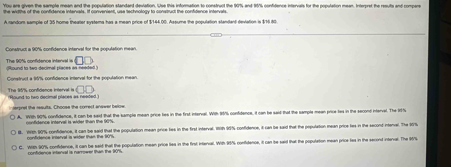 You are given the sample mean and the population standard deviation. Use this information to construct the 90% and 95% confidence intervals for the population mean. Interpret the results and compare
the widths of the confidence intervals. If convenient, use technology to construct the confidence intervals.
A random sample of 35 home theater systems has a mean price of $144.00. Assume the population standard deviation is $16.80.
Construct a 90% confidence interval for the population mean.
The 90% confidence interval is (□ ,□ )
(Round to two decimal places as needed.)
Construct a 95% confidence interval for the population mean.
The 95% confidence interval is (□ ,□ ). 
(Round to two decimal places as needed.)
Interpret the results. Choose the correct answer below.
A. With 90% confidence, it can be said that the sample mean price lies in the first interval. With 95% confidence, it can be said that the sample mean price lies in the second interval. The 95%
confidence interval is wider than the 90%.
B. With 90% confidence, it can be said that the population mean price lies in the first interval. With 95% confidence, it can be said that the population mean price lies in the second interval. The 95%
confidence interval is wider than the 90%.
C. With 90% confidence, it can be said that the population mean price lies in the first interval. With 95% confidence, it can be said that the population mean price lies in the second interval. The 95%
confidence interval is narrower than the 90%.