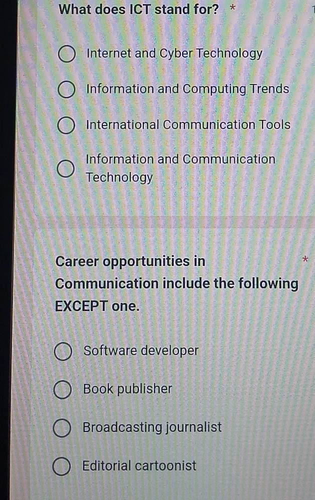 What does ICT stand for? *
Internet and Cyber Technology
Information and Computing Trends
International Communication Tools
Information and Communication
Technology
Career opportunities in
Communication include the following
EXCEPT one.
Software developer
Book publisher
Broadcasting journalist
Editorial cartoonist