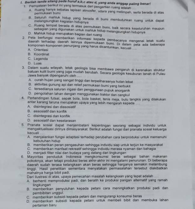 Berilah tanda silang pada huruf a,b,c atau d, yang anda anggap paling benar!
1. Peryataan berikut ini yang termasuk dari pengertian ruang adalah ...
A. Ruang hanya sebatas lapisan atmosfer, udara yang melimpah, serta berada di atas
permukaan bumi
B. Seluruh mahluk hidup yang berada di bumi membutuhkan ruang untuk dapat
melangsungkan kegiatan hidupnya
C. Ruang tempat berada di atas permukaan bumi, baik secara keseluruhan maupun
sebagian yang digunakan untuk mahluk hidup melangsungkan hidupnya
D. Mahluk hidup merupakan bagian dari ruang
2. Peta berfungsi memberikan informasi kepada pembacanya mengenai letak suatu
daerah terhadap daerah lainnya dipermukaan bumi. Di dalam peta ada beberapa
komponen-komponen penunjang yang harus dicantumkan, kecuali ....
A. Orientasi
B. Koordinat
C. Legenda
D. Luas
3. Dalam suatu wilayah, letak geologis bisa membawa pengaruh di karenakan struktur
batuan kulit bumi yang juga mudah berubah. Secara geologis kesuburan tanah di Pulau
Jawa banyak dipengaruhi oleh ....
A. curah hujan yang sangat tinggi dan terpeliharaanya hutan lebat
B. aktivitas gunung api dan relief permukaan bumi yang berbukit
C. tersedianya saluran irigasi dan penggunaan pupuk anorganik
D. pengolahan lahan dengan menggunakan traktor dan cangkul
4. Pertandingan futsal, sepak bola, bola basket, tenis meja, bulu tangkis yang dilakukan
antar karang taruna merupakan upaya yang lebih mengarah kepada ....
A. disintegrasi dan dissosiatif
B. assosiatif dan konflik
C. disintegrasi dan konflik
D. assosiatif dan keselarasan
5. Pranata sosial dapat menjembatani kepentingan seorang sebagai individu untuk
mengaktualisasi dirinya dimasyarakat. Berikut adalah fungsi dari pranata sosial keluarga
kecuali _
A. menjalankan fungsi adaptasi terhadap perubahan cara berproduksi untuk memenuhi
kebutuhan hidup
B. memberikan peran pengasuhan sehingga individu siap untuk terjun ke masyarakat
C. memberikan manfaat rekreatif sehingga individu merasa nyaman dan bahagia
D. menjadi filter nilai dan budaya yang datang dari lingkungan
6. Mayoritas penduduk Indonesia mengkonsumsi beras sebagai bahan makanan
pokoknya, akan tetapi produksi beras akhir-akhir ini mengalami penurunan. Di beberapa
daerah sudah terasa kelangkaan akan beras sehingga harganya semakin melambung
tinggi. Hasil penelitian sementara menyatakan permasalahan tersebut diakibatkan
mahalnya harga bibit padi.
Dari ilustrasi di atas, upaya pemecahan masalah kelangkaan yang tepat adalah ....
A. berhenti memproduksi padi, dan beralih ke produksi pangan alternatif yang ramah
lingkungan
B. memberikan penyuluhan kepada petani cara meningkatkan produksi padi dan
pembibitan unggul.
C. memberikan subsidi kepada petani dan mengurangi konsumsi beras
D. memberikan subsidi kepada petani untuk membeli bibit dan membuka lahan
pertanian baru