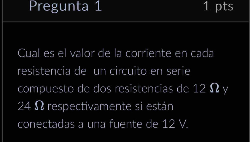 Pregunta 1 1 pts 
Cual es el valor de la corriente en cada 
resistencia de un circuito en serie 
compuesto de dos resistencias de 12 Ω y
24 Ω respectivamente si están 
conectadas a una fuente de 12 V.