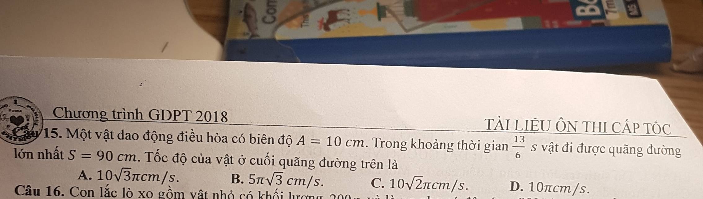 Chương trình GDPT 2018 tÀI LIệU ÔN THI CÁP TỐc
15. Một vật dao động điều hòa có biên độ A=10cm. Trong khoảng thời gian  13/6  s vật đi được quãng đường
lớn nhất S=90cm 1. Tốc độ của vật ở cuối quãng đường trên là
B. 5π sqrt(3)cm/s. C. 10sqrt(2)π cm/s.
A. 10sqrt(3)π cm/s. D. 10πcm/s.
Câu 16. Con lắc lò xo gồm vật nhỏ có khối lượng