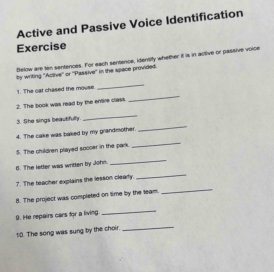 Active and Passive Voice Identification 
Exercise 
Below are ten sentences. For each sentence, identify whether it is in active or passive voice 
by writing ''Active'' or ''Passive'' in the space provided. 
1. The cat chased the mouse. 
_ 
2. The book was read by the entire class. 
_ 
3. She sings beautifully. 
_ 
_ 
4. The cake was baked by my grandmother. 
_ 
5. The children played soccer in the park. 
6. The letter was written by John. 
_ 
_ 
7. The teacher explains the lesson clearly. 
_ 
8. The project was completed on time by the team. 
9. He repairs cars for a living. 
_ 
10. The song was sung by the choir. 
_