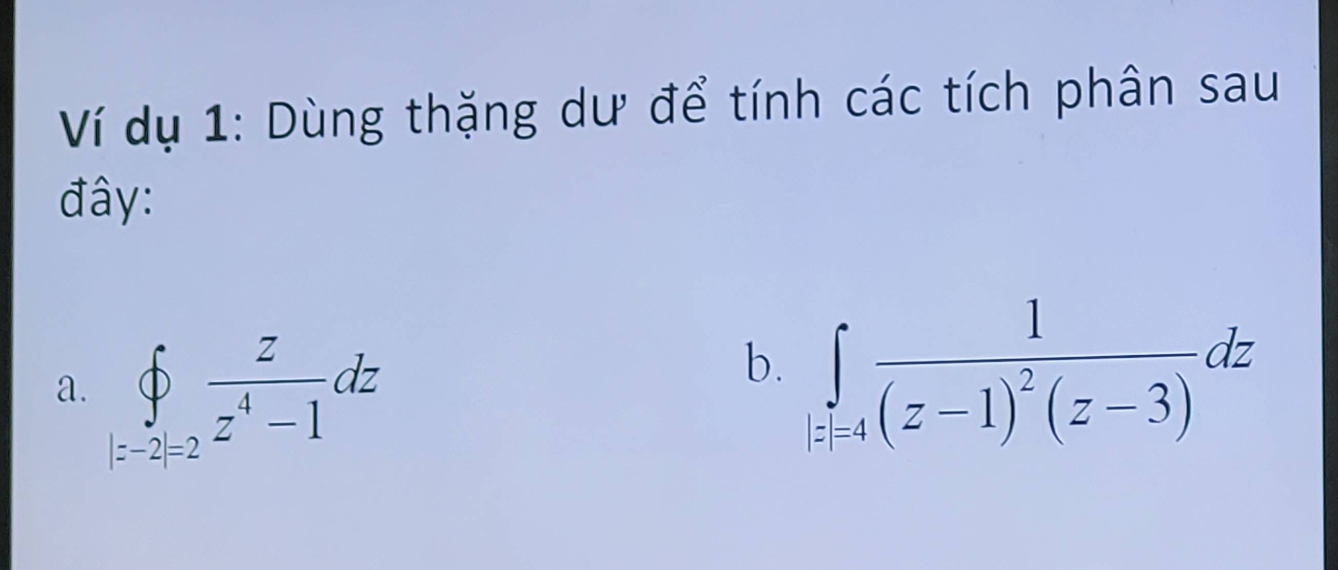 Ví dụ 1: Dùng thặng dư để tính các tích phân sau 
đây: 
a. ∈tlimits _(|z-2|=2)^(∈fty) z/z^4-1 dz
b. ∈tlimits _i=4frac 1(z-1)^2(z-3)dz