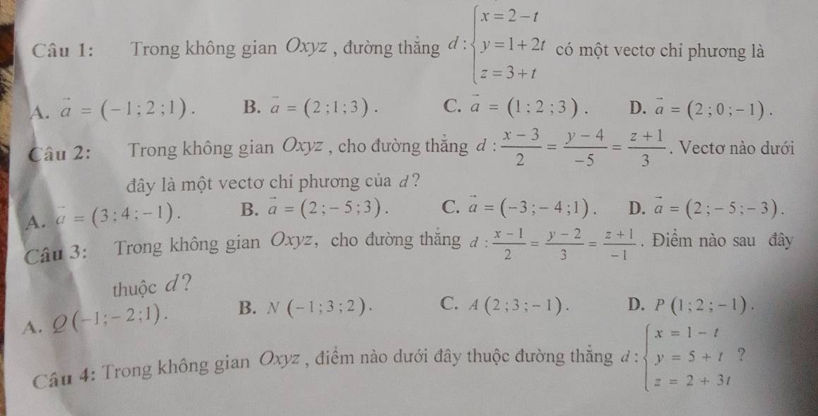 Trong không gian Oxyz , đường thẳng l: ∵ beginarrayl x=2-t y=1+2t z=3+tendarray. có một vectơ chỉ phương là
A. vector a=(-1;2;1). B. vector a=(2;1;3). C. vector a=(1;2;3). D. vector a=(2;0;-1). 
Câu 2: Trong không gian Oxyz , cho đường thăng đ :  (x-3)/2 = (y-4)/-5 = (z+1)/3 . Vectơ nào dưới
dây là một vectơ chỉ phương của d ?
A. vector a=(3;4;-1). B. vector a=(2;-5;3). C. vector a=(-3;-4;1). D. vector a=(2;-5;-3). 
Câu 3: Trong không gian Oxyz ，cho đường thăng d: (x-1)/2 = (y-2)/3 = (z+1)/-1 . Điểm nào sau đây
thuộc d ?
A. Q(-1;-2;1). B. N(-1;3;2). C. A(2;3;-1). D. P(1;2;-1). 
Câu 4: Trong không gian Oxyz , điểm nào dưới đây thuộc đường thắng d:beginarrayl x=1-t y=5+t z=2+3tendarray. ?