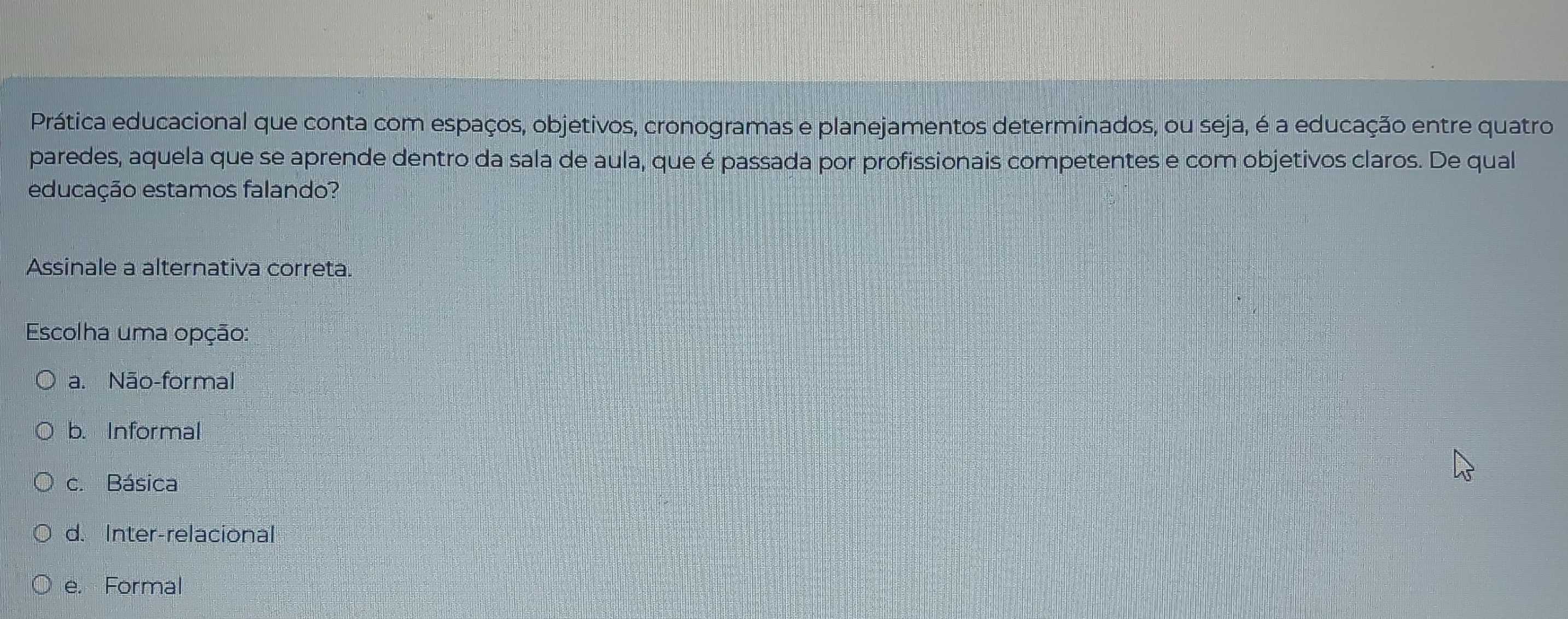 Prática educacional que conta com espaços, objetivos, cronogramas e planejamentos determinados, ou seja, é a educação entre quatro
paredes, aquela que se aprende dentro da sala de aula, que é passada por profissionais competentes e com objetivos claros. De qual
educação estamos falando?
Assinale a alternativa correta.
Escolha uma opção:
a. Não-formal
b. Informal
c. Básica
d. Inter-relacional
e. Formal