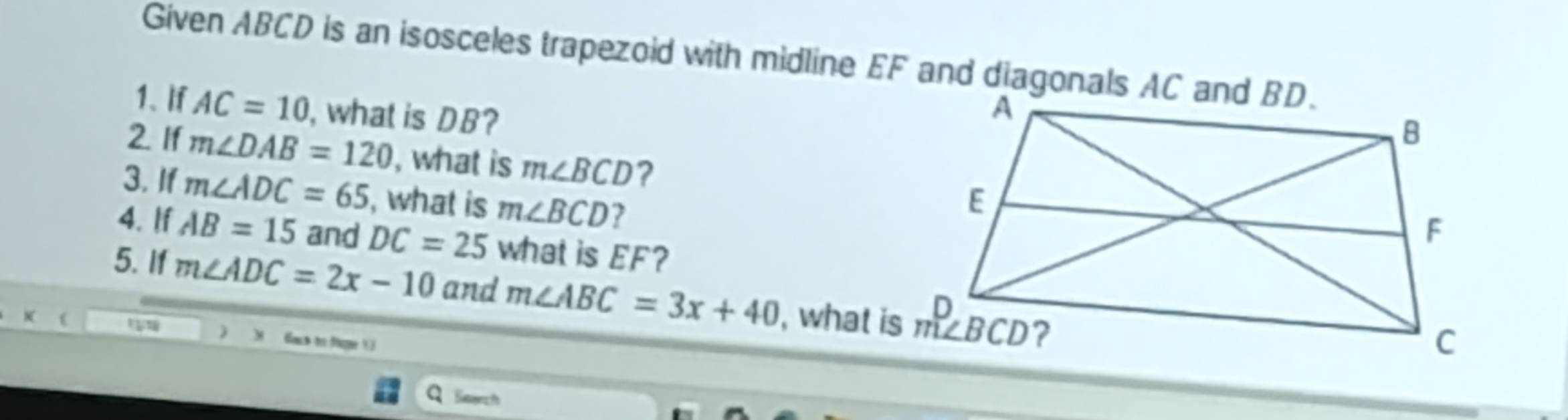 Given ABCD is an isosceles trapezoid with midline EF and diagonals AC and BD.
1. I AC=10 , what is DB?
2. If m∠ DAB=120 , what is m∠ BCD ? 
3. If m∠ ADC=65 , what is m∠ BCD 2
4. If AB=15 and DC=25 what is EF?
5. If m∠ ADC=2x-10 and m∠ ABC=3x+40
x ( , what is
M fack to fie 
Search