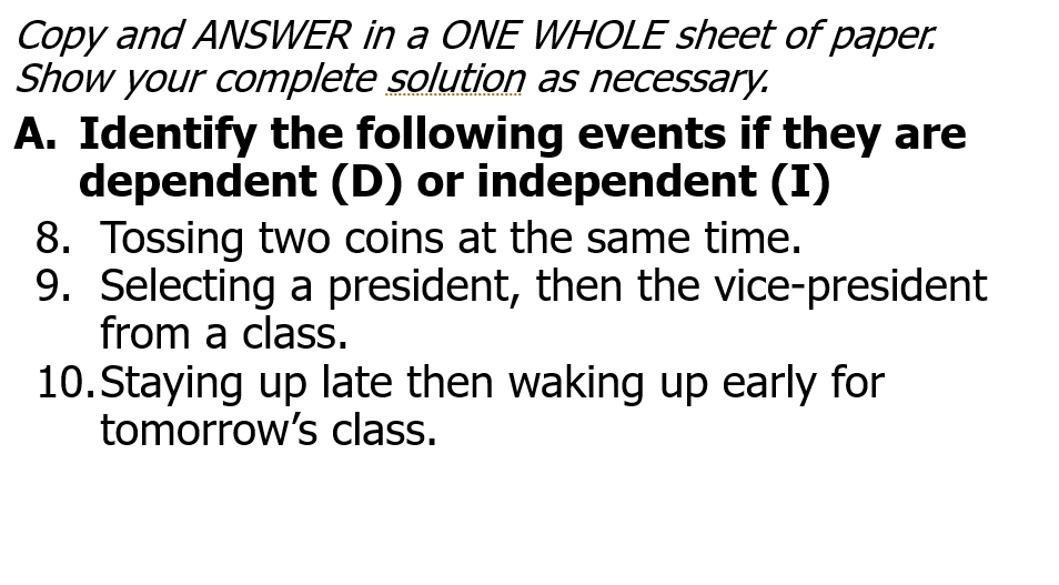 Copy and ANSWER in a ONE WHOLE sheet of paper. 
Show your complete solution as necessary. 
A. Identify the following events if they are 
dependent (D) or independent (I) 
8. Tossing two coins at the same time. 
9. Selecting a president, then the vice-president 
from a class. 
10.Staying up late then waking up early for 
tomorrow’s class.