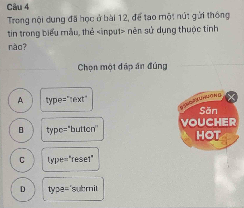 Trong nội dung đã học ở bài 12, để tạo một nút gửi thông
tin trong biểu mẫu, thẻ nên sử dụng thuộc tính
nào?
Chọn một đáp án đúng
A type="text"
HSHOPXUHUONG X
Săn
VOUCHER
B type="button"
HOT
C type="reset"
D type="submit