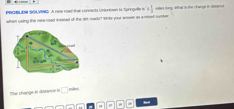 (§ Listen
PROBLEM SOLVING A new road that connects Uniontown to Springville is 4 1/3  550° niles long. What is the change in distance
when using the new road instead of the dirt roads? Write your answer as a mixed number.
The change in distance is □ miles.
74 28 27 28 29 Next