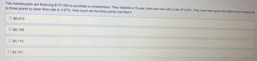 Two homebuyers are financing $137,000 to purchase a condominium. They obtained a 15-year, fixed-rate loan with a rate of 5.05%. They have been given the option of purchasing up
to three points to lower their rate to 4.87%. How much will the three points cost them?
$6,919
$6,199
$4,110
$4,101