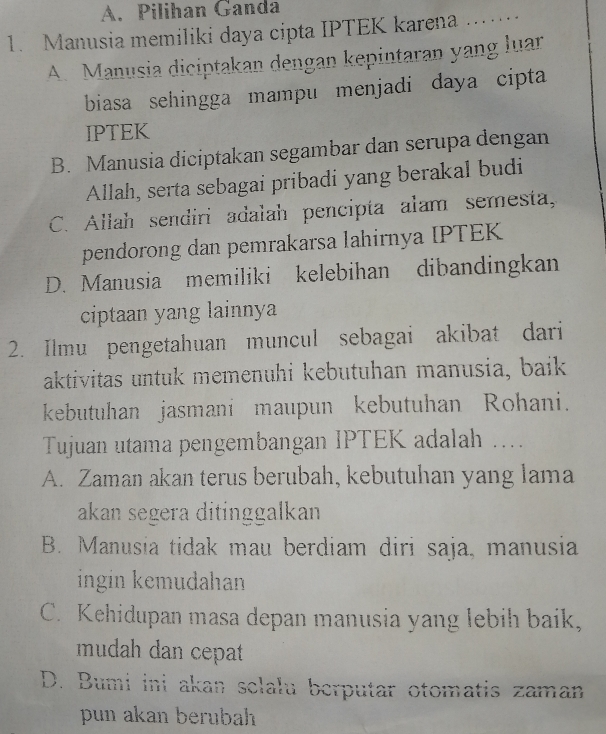 A. Pilihan Ganda
1. Manusia memiliki daya cipta IPTEK karena ._
A. Manusia diciptakan dengan kepintaran yang luar
biasa sehingga mampu menjadi daya cipta
IPTEK
B. Manusia diciptakan segambar dan serupa dengan
Allah, serta sebagai pribadi yang berakal budi
C. Allah sendiri adalah pencipta alam semesta,
pendorong dan pemrakarsa lahirnya IPTEK
D. Manusia memiliki kelebihan dibandingkan
ciptaan yang lainnya
2. Ilmu pengetahuan muncul sebagai akibat dari
aktivitas untuk memenuhi kebutuhan manusia, baik
kebutuhan jasmani maupun kebutuhan Rohani.
Tujuan utama pengembangan IPTEK adalah ....
A. Zaman akan terus berubah, kebutuhan yang lama
akan segera ditinggalkan
B. Manusia tidak mau berdiam diri saja, manusia
ingin kemudahan
C. Kehidupan masa depan manusia yang lebih baik,
mudah dan cepat
D. Bumi ini akan sclalu berputar otomatis zaman
pun akan berubah