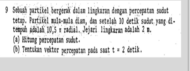 Sebuah partikel bergerak dalam lingkaran dengan percepatan sudut 
tetap. Partikel mula-mula diam, dan setelah 10 detik sudut yang di- 
tempuh adalah 10,5 π radial. Jejari lingkaran adalah 2 m. 
(a) Hitung percepatan sudut. 
(b). Tentukan vektor percepatan pada saat t=2 detik.