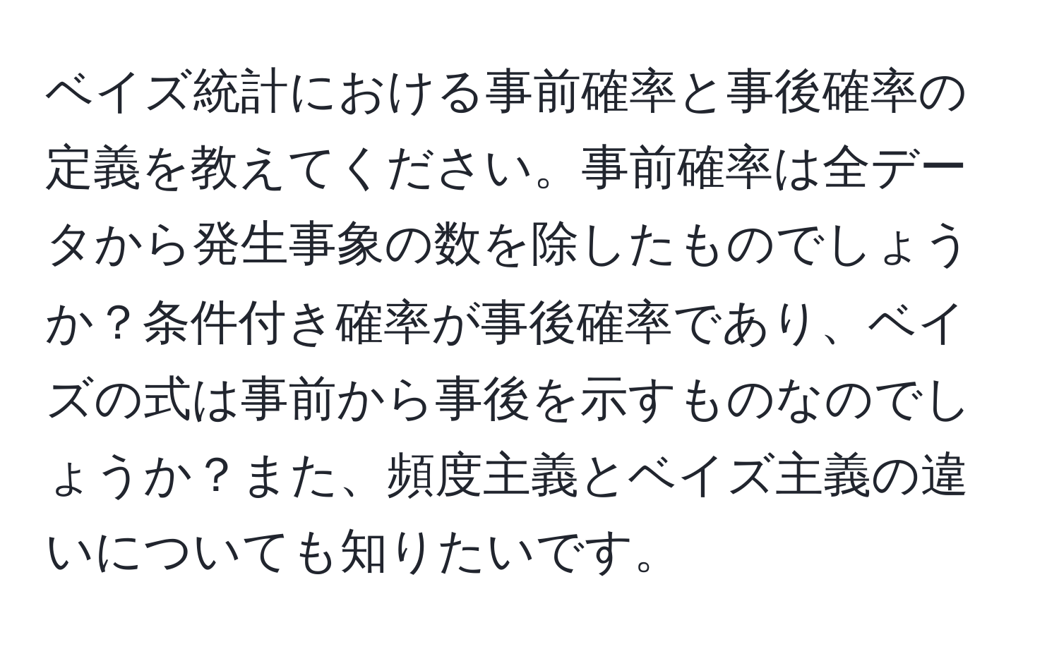 ベイズ統計における事前確率と事後確率の定義を教えてください。事前確率は全データから発生事象の数を除したものでしょうか？条件付き確率が事後確率であり、ベイズの式は事前から事後を示すものなのでしょうか？また、頻度主義とベイズ主義の違いについても知りたいです。