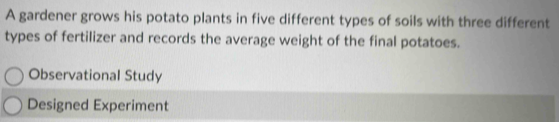 A gardener grows his potato plants in five different types of soils with three different
types of fertilizer and records the average weight of the final potatoes.
Observational Study
Designed Experiment