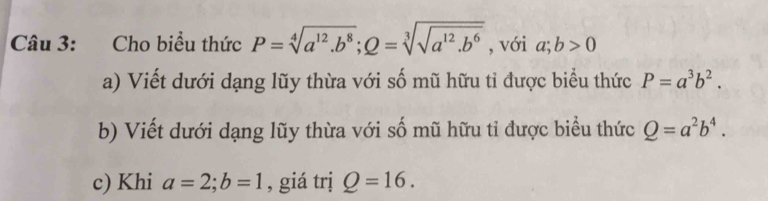 Cho biểu thức P=sqrt[4](a^(12).b^8); Q=sqrt[3](sqrt a^(12).b^6) , với a;b>0
a) Viết dưới dạng lũy thừa với số mũ hữu ti được biểu thức P=a^3b^2. 
b) Viết dưới dạng lũy thừa với số mũ hữu ti được biểu thức Q=a^2b^4. 
c) Khi a=2; b=1 , giá trị Q=16.