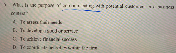 What is the purpose of communicating with potential customers in a business
context?
A. To assess their needs
B. To develop a good or service
C. To achieve financial success
D. To coordinate activities within the firm