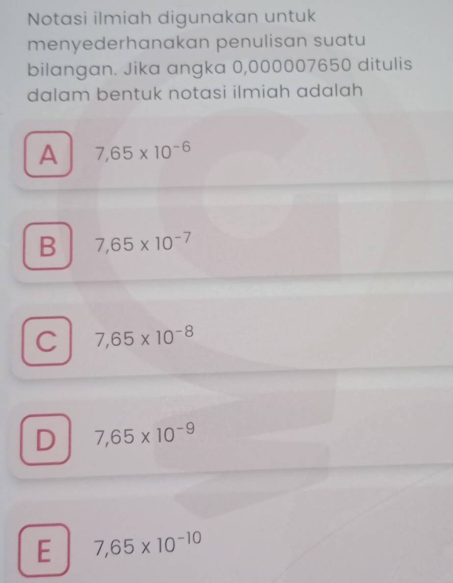 Notasi ilmiah digunakan untuk
menyederhanakan penulisan suatu
bilangan. Jika angka 0,000007650 ditulis
dalam bentuk notasi ilmiah adalah
A 7,65* 10^(-6)
B 7,65* 10^(-7)
C 7,65* 10^(-8)
D 7,65* 10^(-9)
E 7,65* 10^(-10)