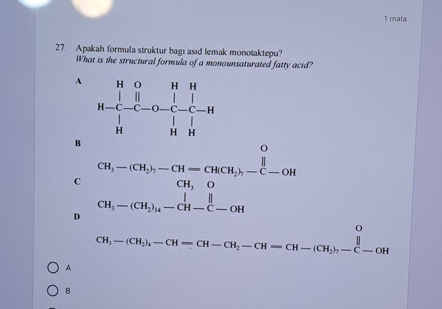 mata
27. Apakah formula struktur bagi asid lemak monotaktepu?
What is the structural formula of a monounsaturated fatty acid?
A
B
C
D beginarrayr CH_3-(CH_3)-CH-CH_2)Cl(3)-CH_3-(CH_3)_4-CH_2)-C-OH CH_3-(CH_3)_4-CH-C-OHendvmatrix 
CH_3-(CH_2)_4-CH=CH-CH_2-CH=CH-(CH_2)_7-C-OH
A
B