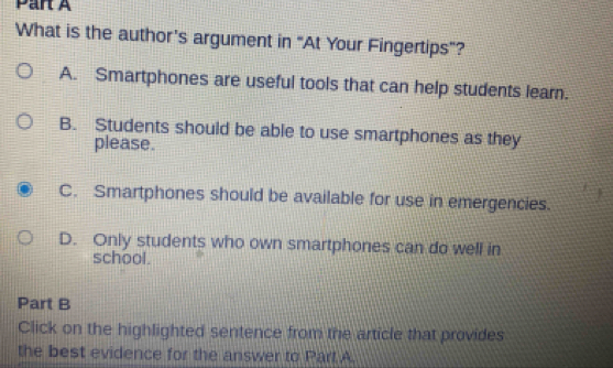 What is the author’s argument in “At Your Fingertips”?
A. Smartphones are useful tools that can help students learn.
B. Students should be able to use smartphones as they
please.
C. Smartphones should be available for use in emergencies.
D. Only students who own smartphones can do well in
school.
Part B
Click on the highlighted sentence from the article that provides
the best evidence for the answer to Part A.