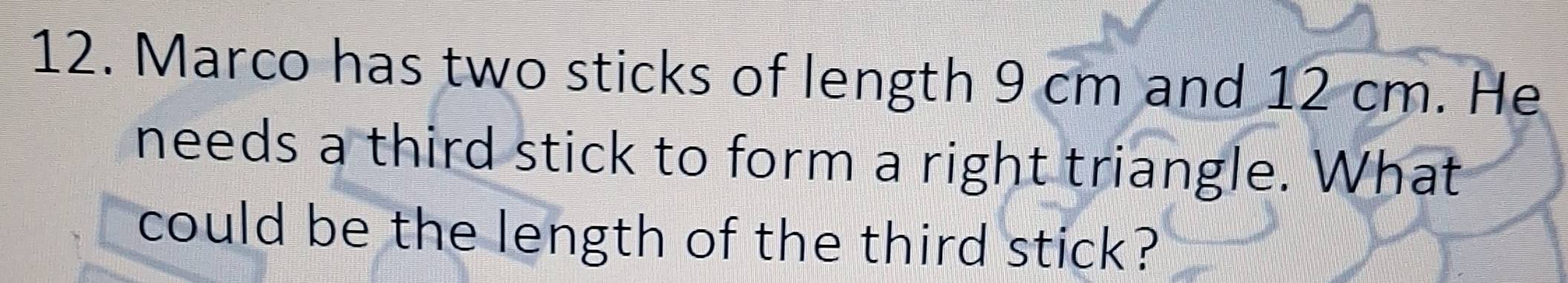 Marco has two sticks of length 9 cm and 12 cm. He 
needs a third stick to form a right triangle. What 
could be the length of the third stick?