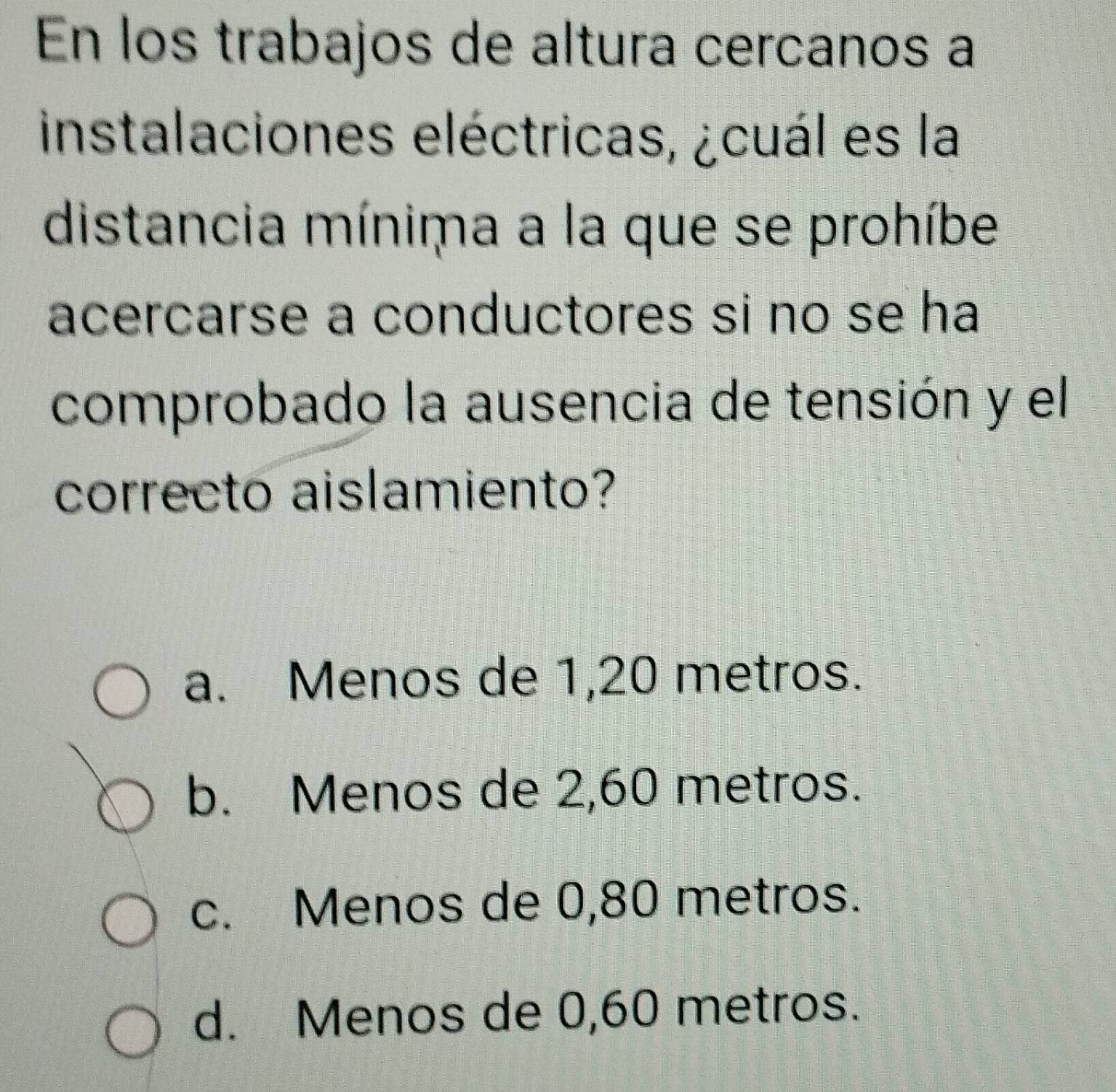 En los trabajos de altura cercanos a
instalaciones eléctricas, ¿cuál es la
distancia mínima a la que se prohíbe
acercarse a conductores si no se ha
comprobado la ausencia de tensión y el
correcto aislamiento?
a. Menos de 1,20 metros.
b. Menos de 2,60 metros.
c. Menos de 0,80 metros.
d. Menos de 0,60 metros.