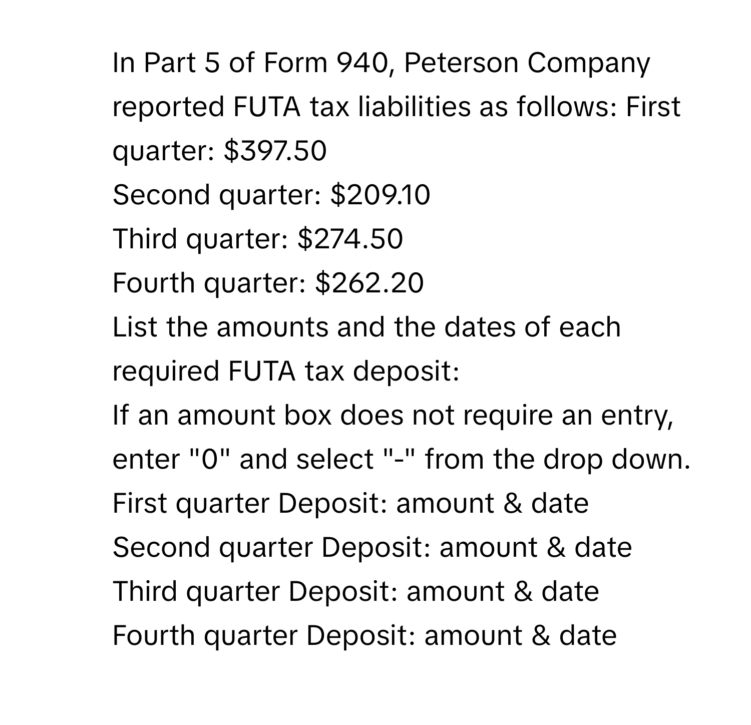 In Part 5 of Form 940, Peterson Company reported FUTA tax liabilities as follows:  First quarter: $397.50
Second quarter: $209.10
Third quarter: $274.50
Fourth quarter: $262.20
List the amounts and the dates of each required FUTA tax deposit:
If an amount box does not require an entry, enter "0" and select "-" from the drop down.
First quarter Deposit: amount & date 
Second quarter Deposit: amount & date 
Third quarter Deposit: amount & date 
Fourth quarter Deposit: amount & date