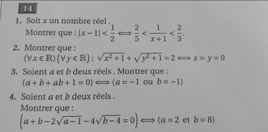 14 
1. Soit x un nombre réel . 
Montrer que : |x-1|  2/5  . 
2. Montrer que :
(forall x∈ R)(forall y∈ R):sqrt(x^2+1)+sqrt(y^2+1)=2Longleftrightarrow x=y=0
3. Soient a et b deux réels . Montrer que :
(a+b+ab+1=0)Longleftrightarrow (a=-1 ou b=-1)
4. Soient a et b deux réels . 
Montrer que :
(a+b-2sqrt(a-1)-4sqrt(b-4)=0)Longleftrightarrow (a=2 et b=8)