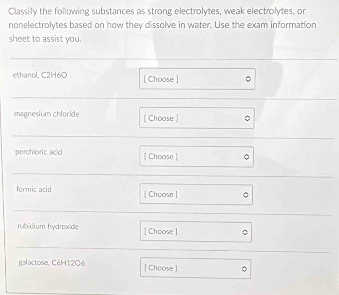 Classify the following substances as strong electrolytes, weak electrolytes, or 
nonelectrolytes based on how they dissolve in water. Use the exam information 
sheet to assist you. 
ethanol, C2H6O [ Choose ] 
magnesium chloride [ Choose ] 
perchloric acid [ Choose ] 
formic acid [ Choose ] 
rubidium hydroxide [ Choose ] 
galactose, C6H1206
[ Choose ]