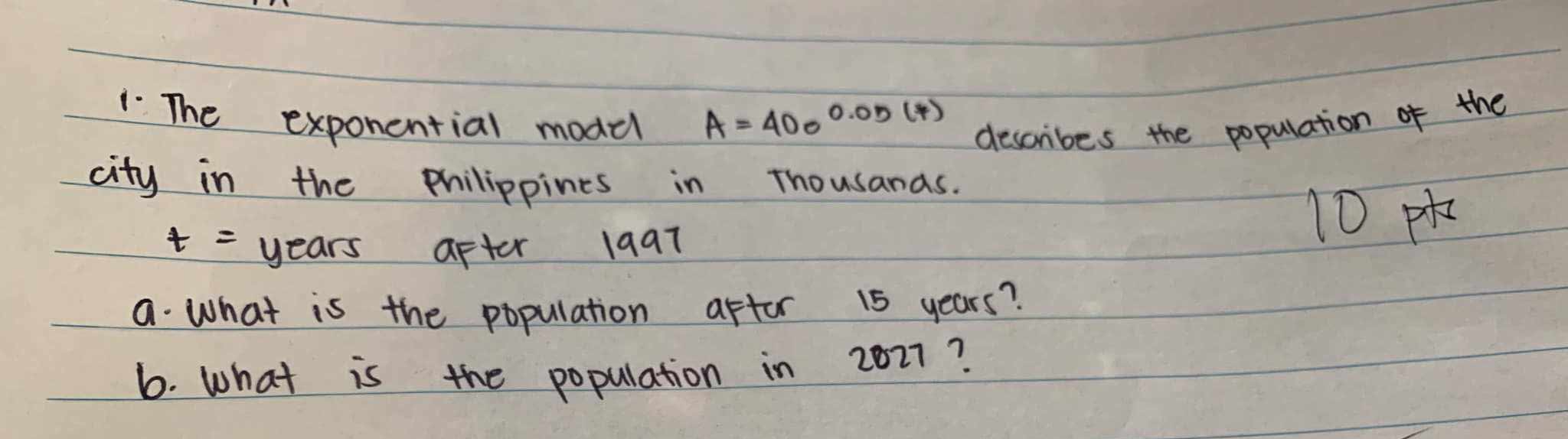 The exponential model A=400^(0.05(*)) describes the population of the 
city in the philippines in Thousands.
t= years after l9at
10×
a. what is the population aftor 15 years? 
6. What is the population in 2027?