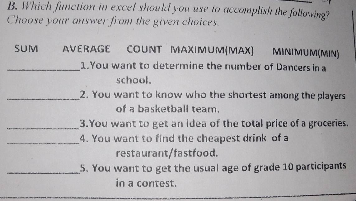 Which function in excel should you use to accomplish the following?
Choose your answer from the given choices.
SUM AVERAGE COUNT MAXIMUM (MAX) MINIMUM(MIN)
_1.You want to determine the number of Dancers in a
school.
_2. You want to know who the shortest among the players
of a basketball team.
_3.You want to get an idea of the total price of a groceries.
_4. You want to find the cheapest drink of a
restaurant/fastfood.
_5. You want to get the usual age of grade 10 participants
in a contest.